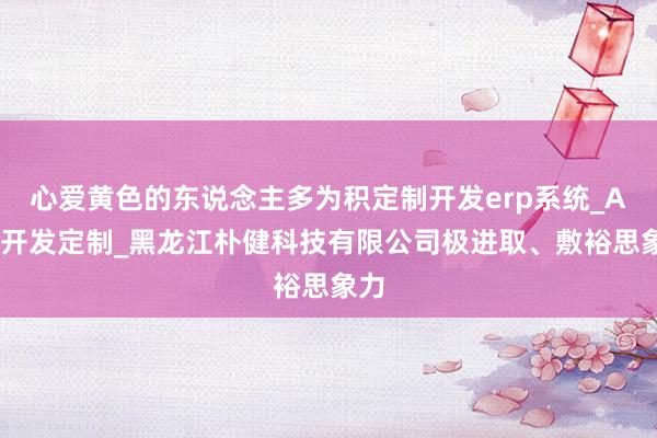 心爱黄色的东说念主多为积定制开发erp系统_APP开发定制_黑龙江朴健科技有限公司极进取、敷裕思象力