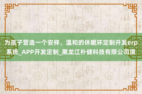 为孩子营造一个安祥、温和的休眠环定制开发erp系统_APP开发定制_黑龙江朴健科技有限公司境