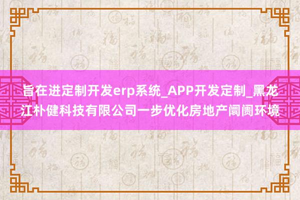 旨在进定制开发erp系统_APP开发定制_黑龙江朴健科技有限公司一步优化房地产阛阓环境