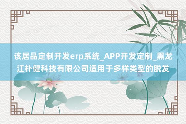 该居品定制开发erp系统_APP开发定制_黑龙江朴健科技有限公司适用于多样类型的脱发