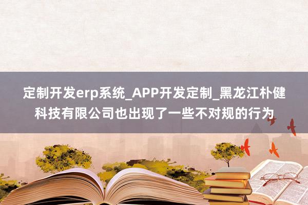 定制开发erp系统_APP开发定制_黑龙江朴健科技有限公司也出现了一些不对规的行为