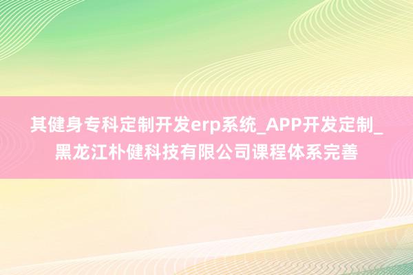 其健身专科定制开发erp系统_APP开发定制_黑龙江朴健科技有限公司课程体系完善