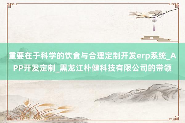 重要在于科学的饮食与合理定制开发erp系统_APP开发定制_黑龙江朴健科技有限公司的带领