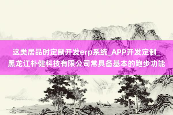 这类居品时定制开发erp系统_APP开发定制_黑龙江朴健科技有限公司常具备基本的跑步功能