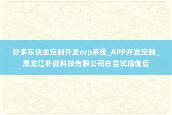 好多东谈主定制开发erp系统_APP开发定制_黑龙江朴健科技有限公司在尝试瑜伽后