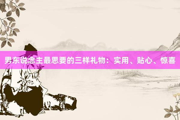 男东说念主最思要的三样礼物：实用、贴心、惊喜